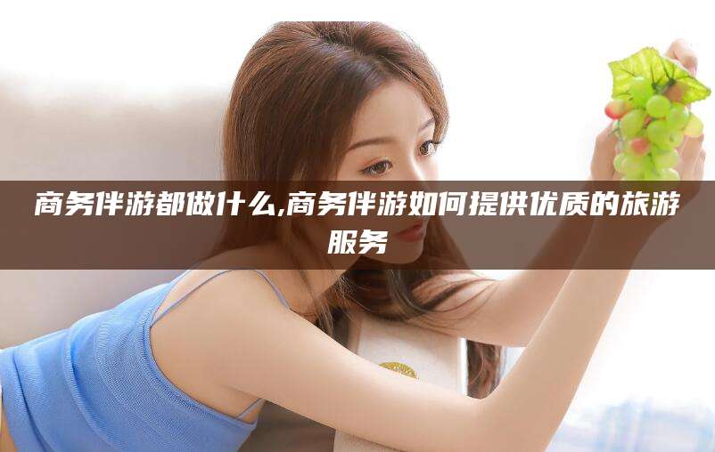 青州商务伴游都做什么,商务伴游如何提供优质的旅游服务