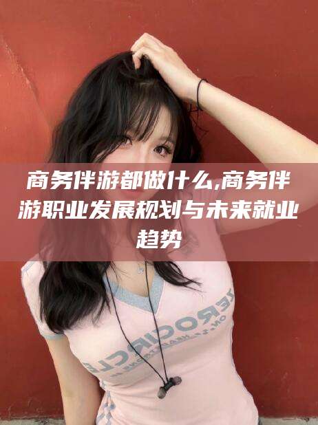青州商务伴游都做什么,商务伴游职业发展规划与未来就业趋势