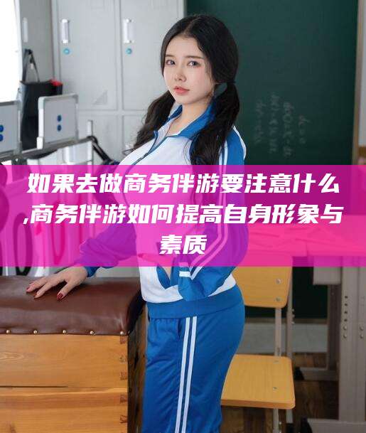 青州如果去做商务伴游要注意什么,商务伴游如何提高自身形象与素质