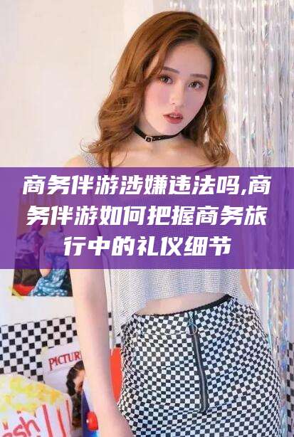 青州商务伴游涉嫌违法吗,商务伴游如何把握商务旅行中的礼仪细节