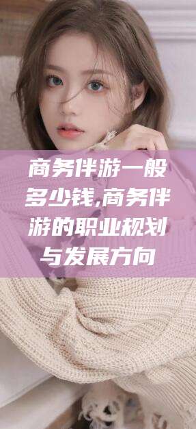 青州商务伴游一般多少钱,商务伴游的职业规划与发展方向