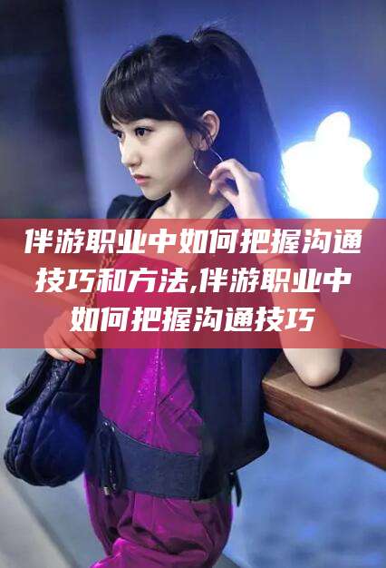 青州伴游职业中如何把握沟通技巧和方法,伴游职业中如何把握沟通技巧