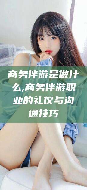 青州商务伴游是做什么,商务伴游职业的礼仪与沟通技巧