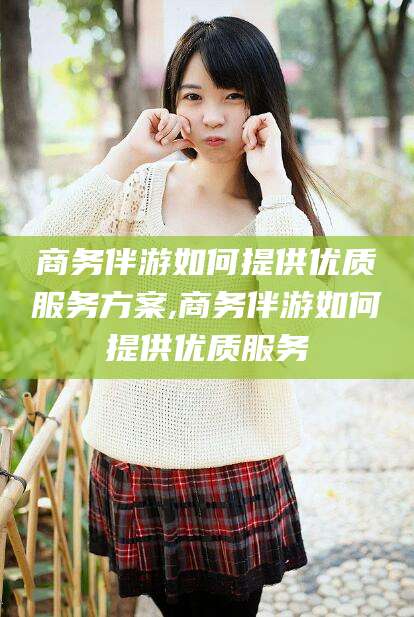 青州商务伴游如何提供优质服务方案,商务伴游如何提供优质服务