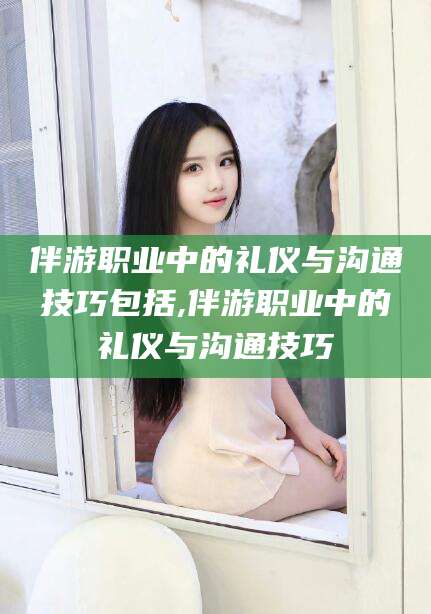 青州伴游职业中的礼仪与沟通技巧包括,伴游职业中的礼仪与沟通技巧