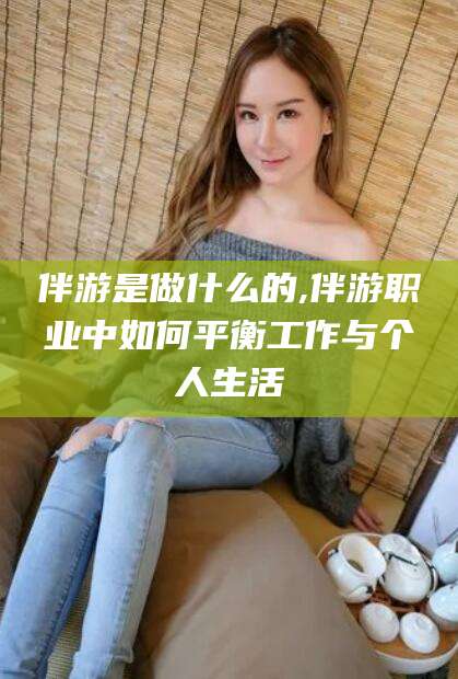 青州伴游是做什么的,伴游职业中如何平衡工作与个人生活