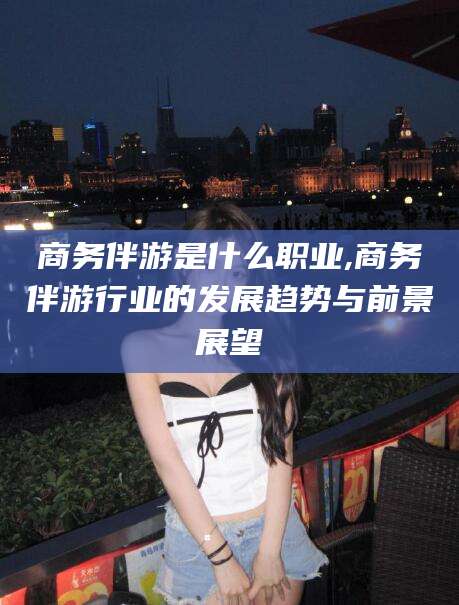 青州商务伴游是什么职业,商务伴游行业的发展趋势与前景展望
