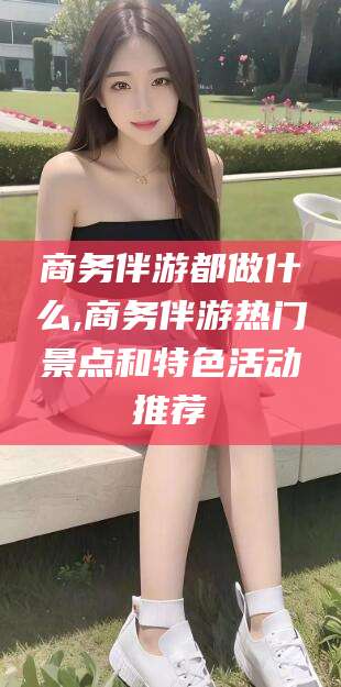 青州商务伴游都做什么,商务伴游热门景点和特色活动推荐