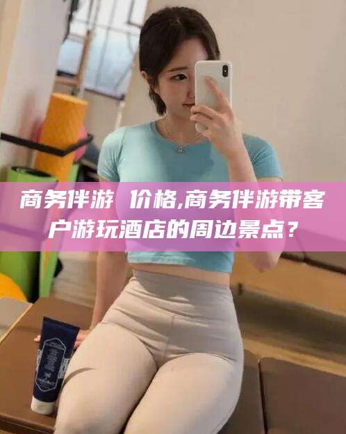 青州商务伴游 价格,商务伴游带客户游玩酒店的周边景点？