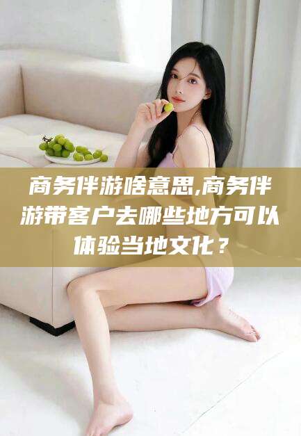 青州商务伴游啥意思,商务伴游带客户去哪些地方可以体验当地文化？