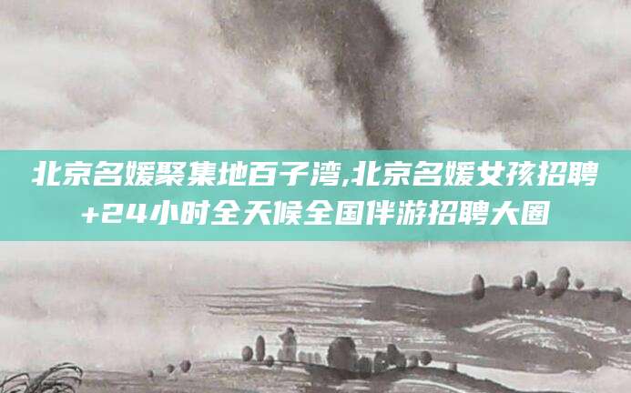 青州北京名媛聚集地百子湾,北京名媛女孩招聘+24小时全天候全国伴游招聘大圈
