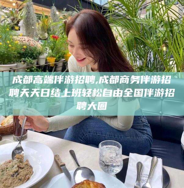 青州成都高端伴游招聘,成都商务伴游招聘天天日结上班轻松自由全国伴游招聘大圈