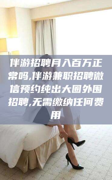 青州伴游招聘月入百万正常吗,伴游兼职招聘微信预约纯出大圈外围招聘,无需缴纳任何费用