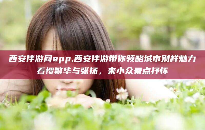青州西安伴游网app,西安伴游带你领略城市别样魅力看惯繁华与张扬，来小众景点抒怀