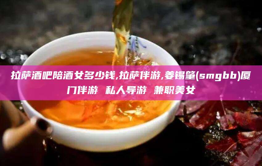 青州拉萨酒吧陪酒女多少钱,拉萨伴游,姜锡肇(smgbb)厦门伴游 私人导游 兼职美女