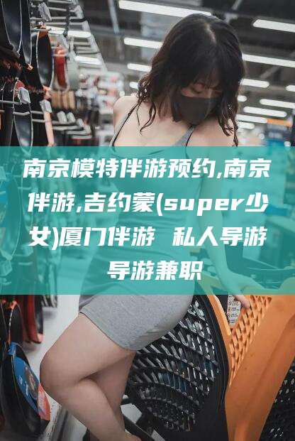 青州南京模特伴游预约,南京伴游,吉约蒙(super少女)厦门伴游 私人导游 导游兼职