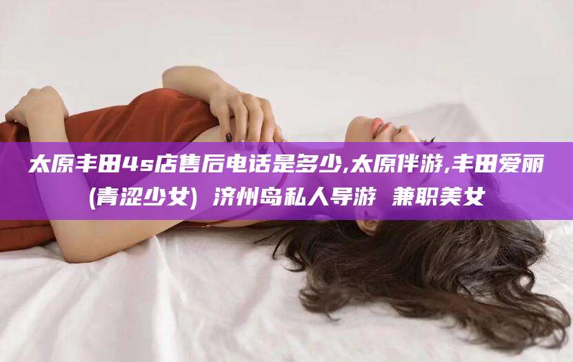 青州太原丰田4s店售后电话是多少,太原伴游,丰田爱丽(青涩少女) 济州岛私人导游 兼职美女