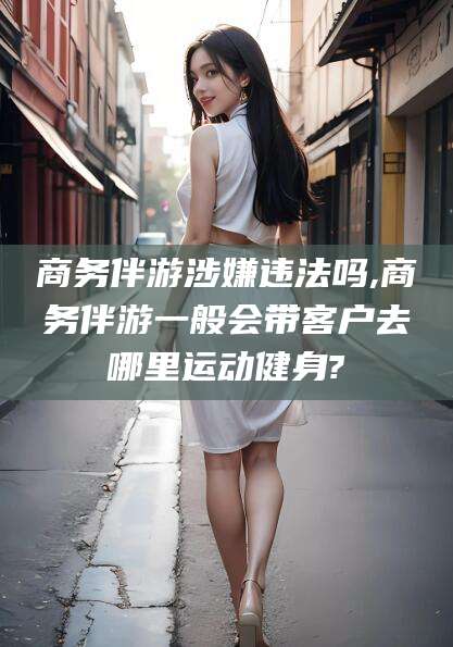 青州商务伴游涉嫌违法吗,商务伴游一般会带客户去哪里运动健身?