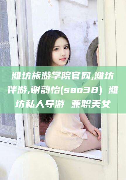 青州潍坊旅游学院官网,潍坊伴游,谢韵怡(sao38) 潍坊私人导游 兼职美女