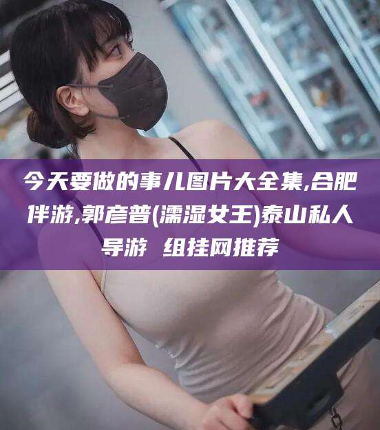 青州今天要做的事儿图片大全集,合肥伴游,郭彦普(濡湿女王)泰山私人导游 组挂网推荐