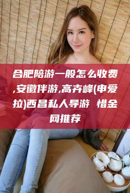 青州合肥陪游一般怎么收费,安徽伴游,高卉峰(申爱拉)西昌私人导游 惜金网推荐