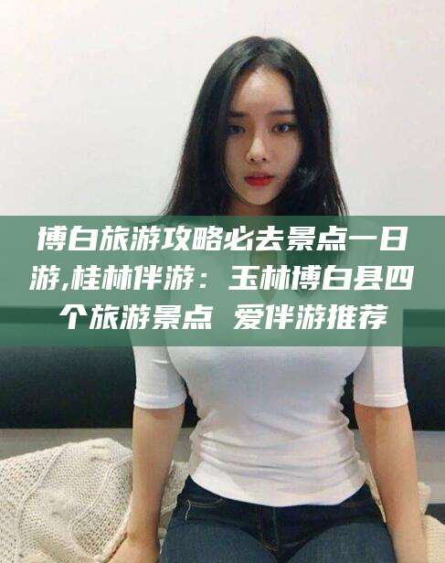 青州博白旅游攻略必去景点一日游,桂林伴游：玉林博白县四个旅游景点 爱伴游推荐