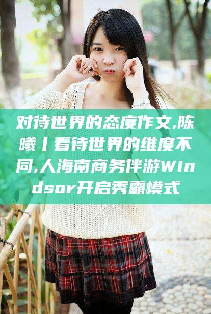 青州对待世界的态度作文,陈曦丨看待世界的维度不同,人海南商务伴游Windsor开启秀霸模式