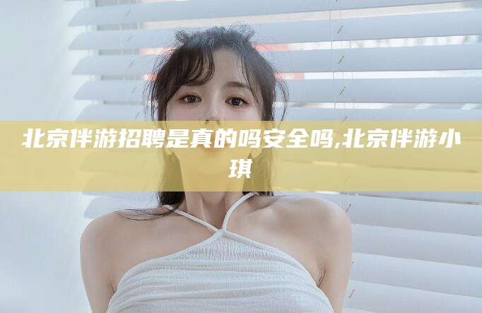 青州北京伴游招聘是真的吗安全吗,北京伴游小琪