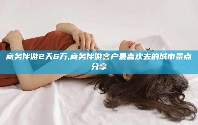 青州商务伴游2天6万,商务伴游客户最喜欢去的城市景点分享