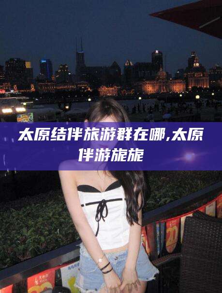 青州太原结伴旅游群在哪,太原伴游旎旎