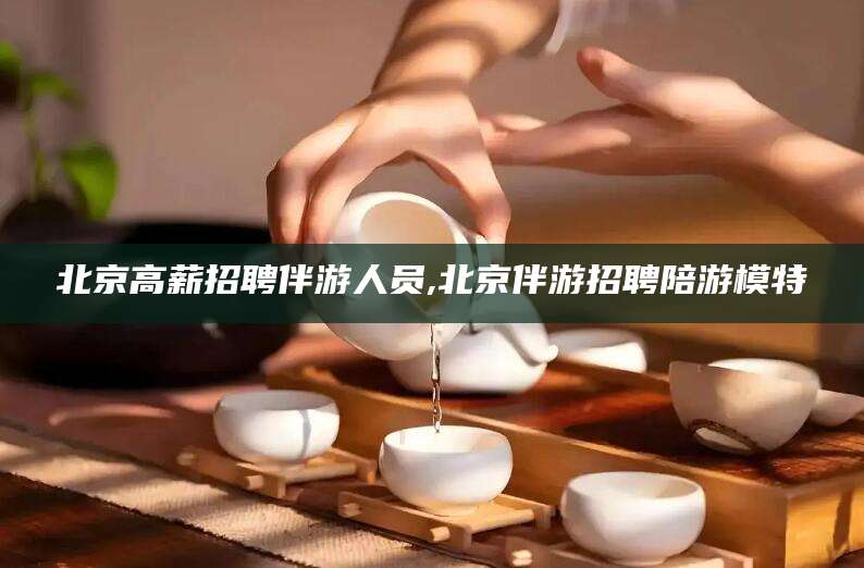 青州北京高薪招聘伴游人员,北京伴游招聘陪游模特