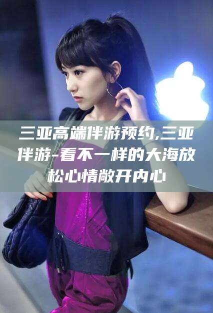 青州三亚高端伴游预约,三亚伴游-看不一样的大海放松心情敞开内心