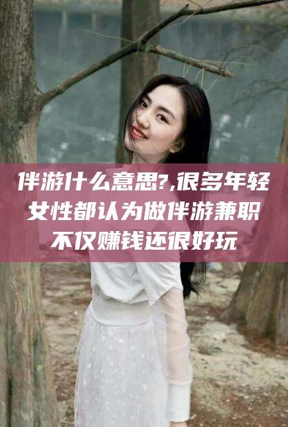 青州伴游什么意思?,很多年轻女性都认为做伴游兼职不仅赚钱还很好玩