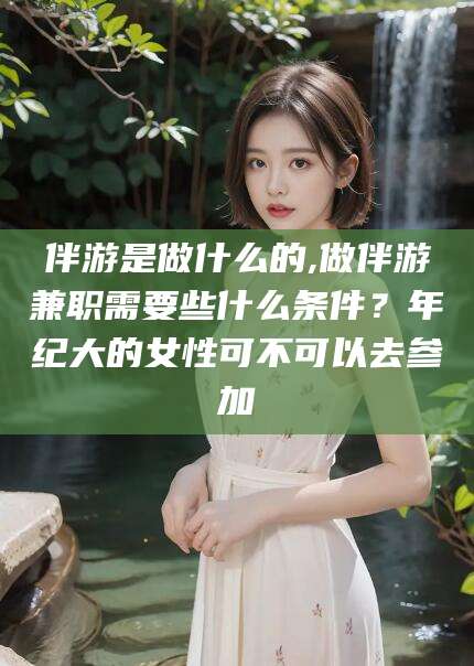 青州伴游是做什么的,做伴游兼职需要些什么条件？年纪大的女性可不可以去参加