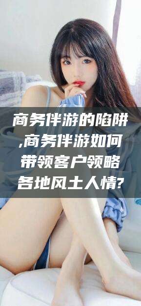 青州商务伴游的陷阱,商务伴游如何带领客户领略各地风土人情?