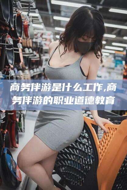 青州商务伴游是什么工作,商务伴游的职业道德教育