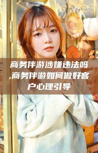 青州商务伴游涉嫌违法吗,商务伴游如何做好客户心理引导