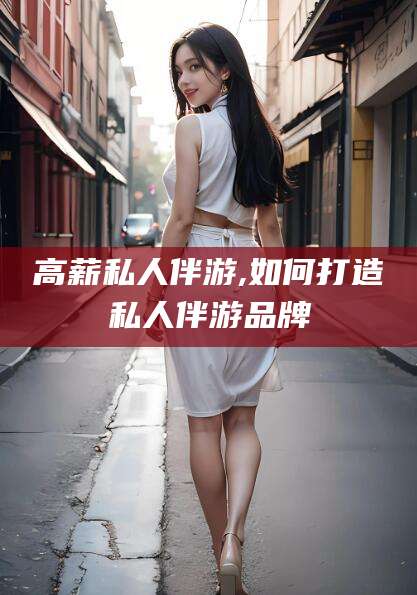 青州高薪私人伴游,如何打造私人伴游品牌