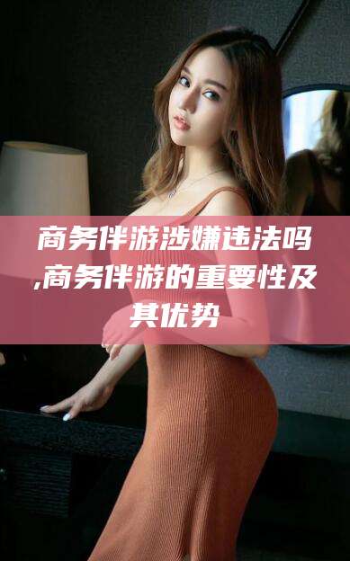 青州商务伴游涉嫌违法吗,商务伴游的重要性及其优势