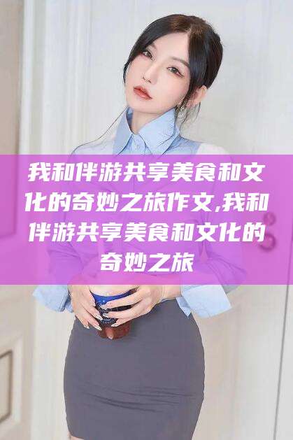 青州我和伴游共享美食和文化的奇妙之旅作文,我和伴游共享美食和文化的奇妙之旅