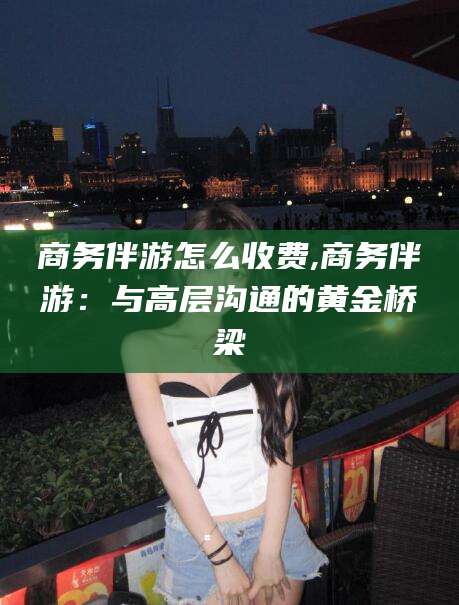 青州商务伴游怎么收费,商务伴游：与高层沟通的黄金桥梁