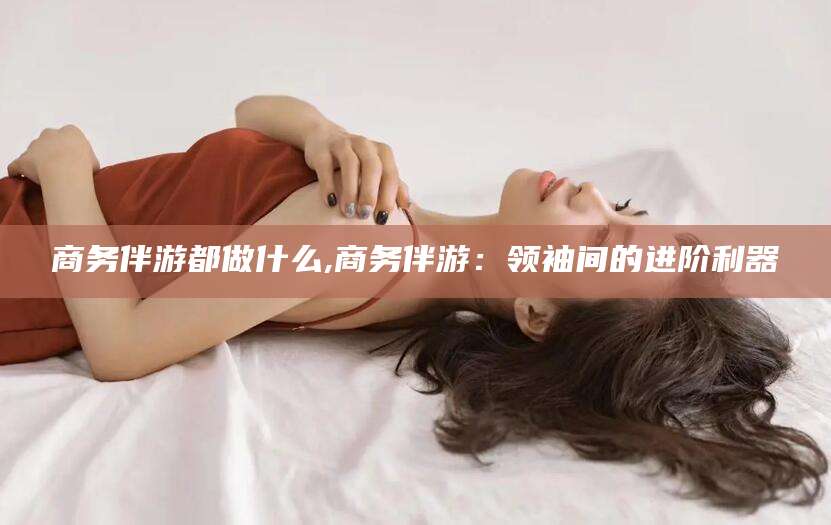 青州商务伴游都做什么,商务伴游：领袖间的进阶利器