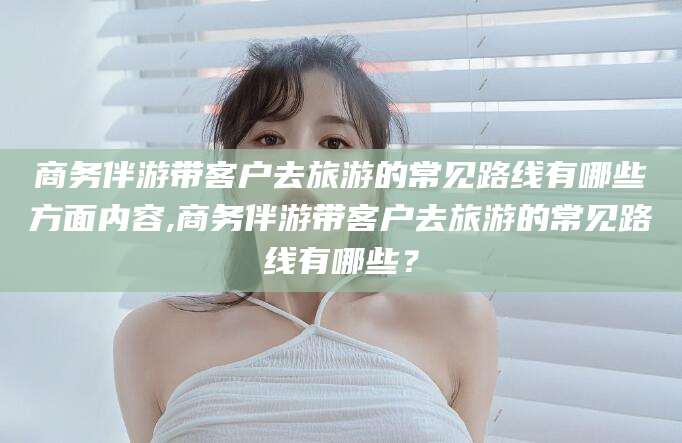 青州商务伴游带客户去旅游的常见路线有哪些方面内容,商务伴游带客户去旅游的常见路线有哪些？