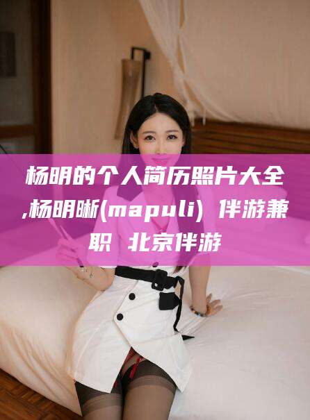 青州杨明的个人简历照片大全,杨明晰(mapuli) 伴游兼职 北京伴游