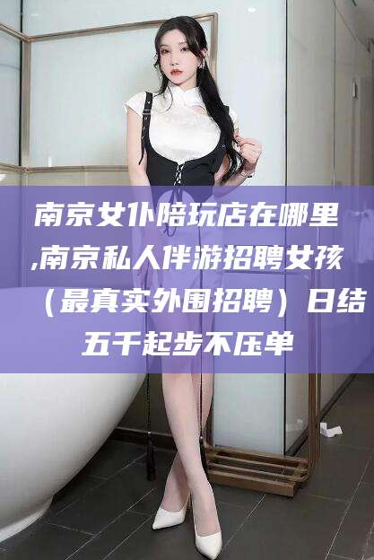 青州南京女仆陪玩店在哪里,南京私人伴游招聘女孩（最真实外围招聘）日结五千起步不压单