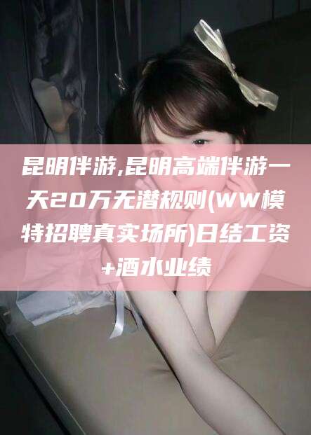青州昆明伴游,昆明高端伴游一天20万无潜规则(WW模特招聘真实场所)日结工资+酒水业绩