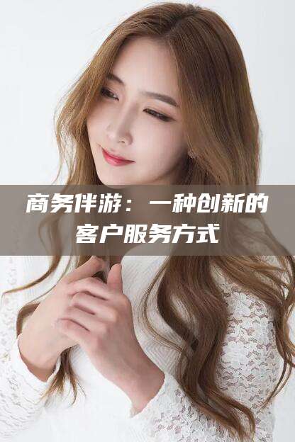 青州商务伴游：一种创新的客户服务方式