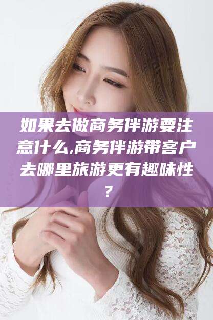 青州如果去做商务伴游要注意什么,商务伴游带客户去哪里旅游更有趣味性？