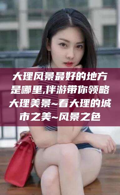 青州大理风景最好的地方是哪里,伴游带你领略大理美景~看大理的城市之美~风景之色