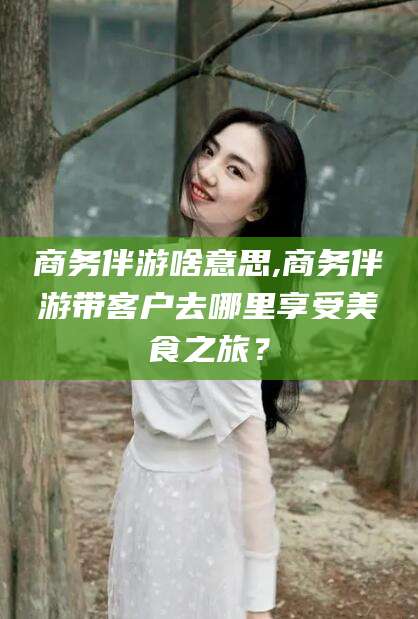 青州商务伴游啥意思,商务伴游带客户去哪里享受美食之旅？
